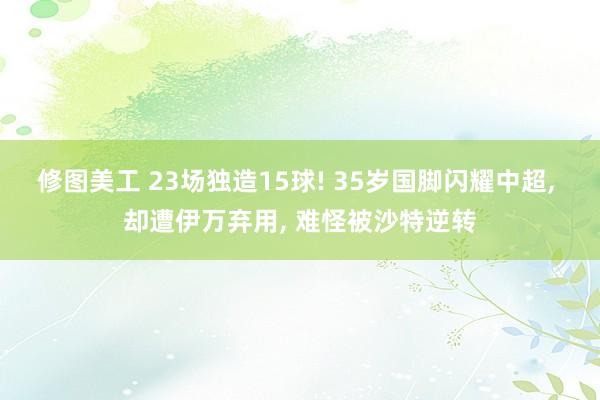 修图美工 23场独造15球! 35岁国脚闪耀中超, 却遭伊万弃用, 难怪被沙特逆转