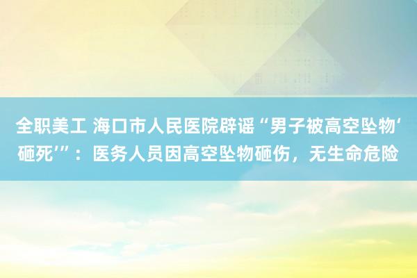 全职美工 海口市人民医院辟谣“男子被高空坠物‘砸死’”：医务人员因高空坠物砸伤，无生命危险