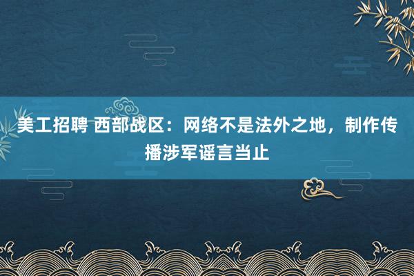 美工招聘 西部战区：网络不是法外之地，制作传播涉军谣言当止