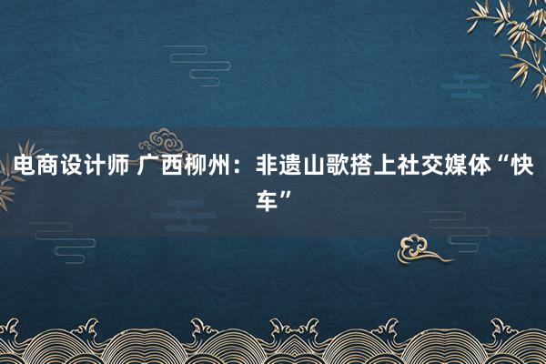 电商设计师 广西柳州：非遗山歌搭上社交媒体“快车”