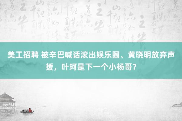 美工招聘 被辛巴喊话滚出娱乐圈、黄晓明放弃声援，叶珂是下一个小杨哥？