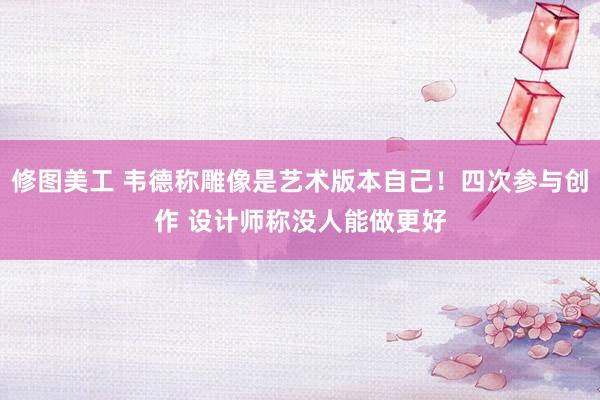 修图美工 韦德称雕像是艺术版本自己！四次参与创作 设计师称没人能做更好